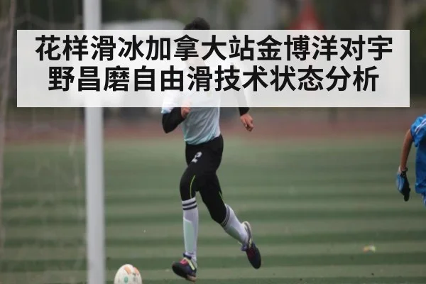 花样滑冰加拿大站金博洋对宇野昌磨自由滑技术状态分析