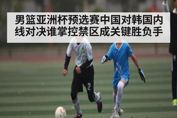 男篮亚洲杯预选赛中国对韩国内线对决谁掌控禁区成关键胜负手